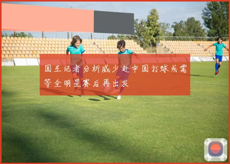 国王记者分析威少赴中国打球或需等全明星赛后再出发