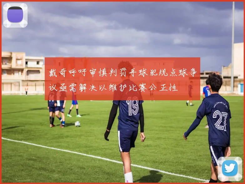 戴奇呼吁审慎判罚手球犯规点球争议亟需解决以维护比赛公正性