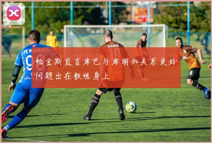 帕金斯直言库巴与库明加关系良好问题出在教练身上