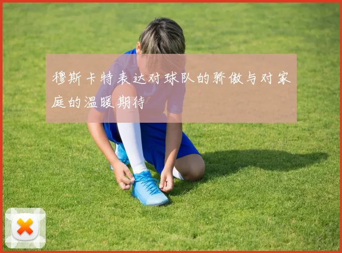 穆斯卡特表达对球队的骄傲与对家庭的温暖期待