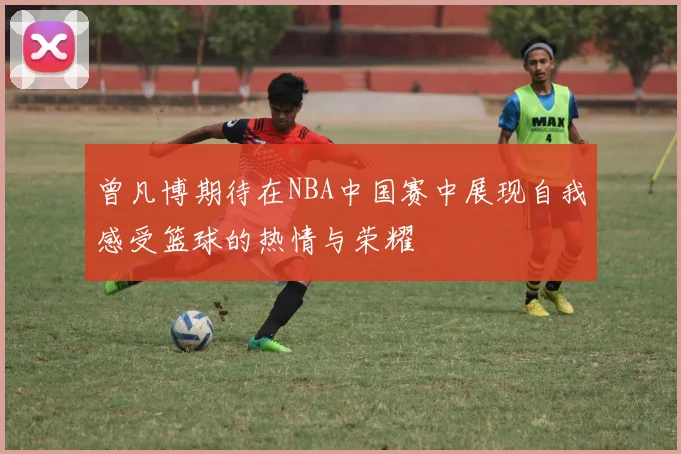 曾凡博期待在NBA中国赛中展现自我感受篮球的热情与荣耀