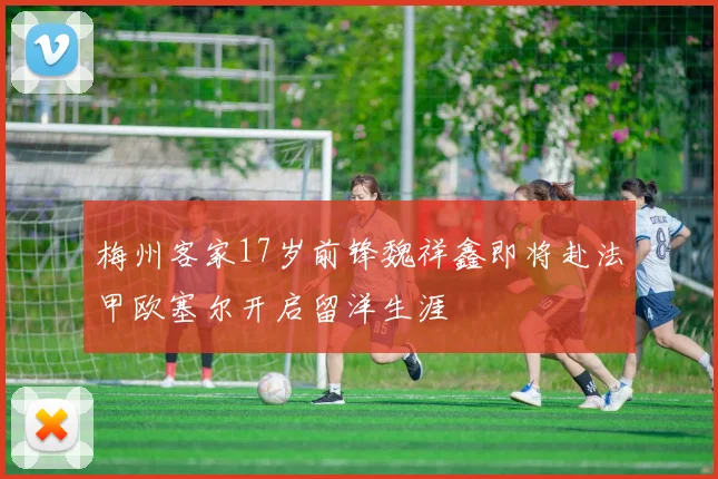 梅州客家17岁前锋魏祥鑫即将赴法甲欧塞尔开启留洋生涯