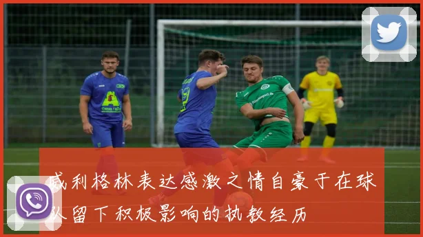 威利格林表达感激之情自豪于在球队留下积极影响的执教经历
