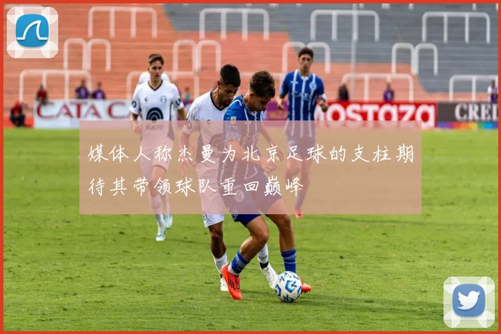 媒体人称杰曼为北京足球的支柱期待其带领球队重回巅峰