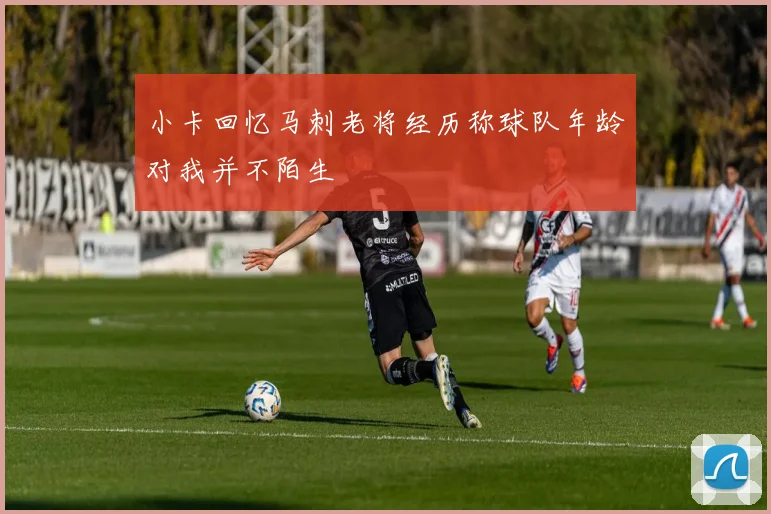 小卡回忆马刺老将经历称球队年龄对我并不陌生