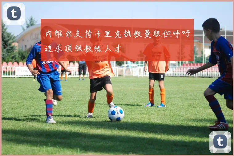 内维尔支持卡里克执教曼联但呼吁追求顶级教练人才