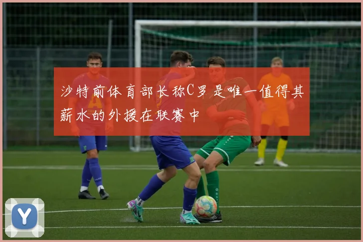 沙特前体育部长称C罗是唯一值得其薪水的外援在联赛中
