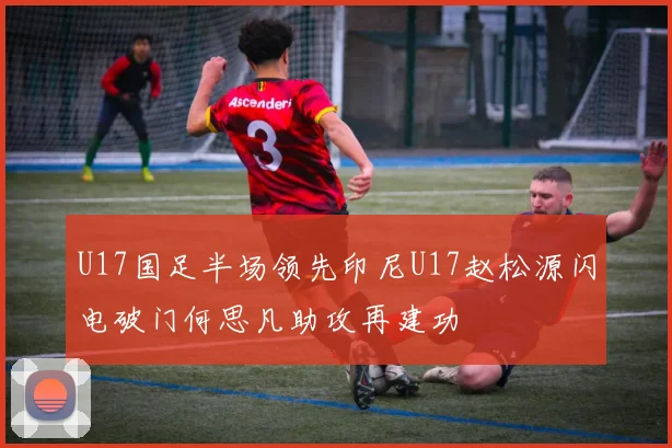 U17国足半场领先印尼U17赵松源闪电破门何思凡助攻再建功