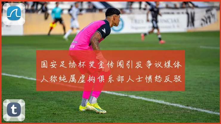 国安足协杯奖金传闻引发争议媒体人称纯属虚构俱乐部人士愤怒反驳