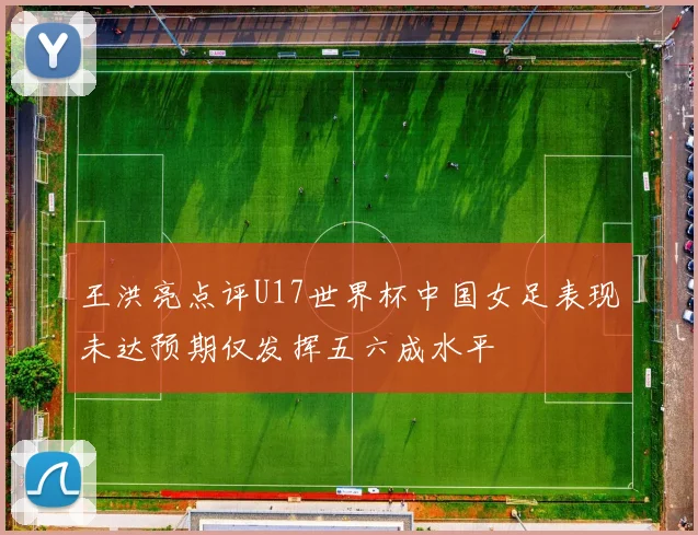 王洪亮点评U17世界杯中国女足表现未达预期仅发挥五六成水平