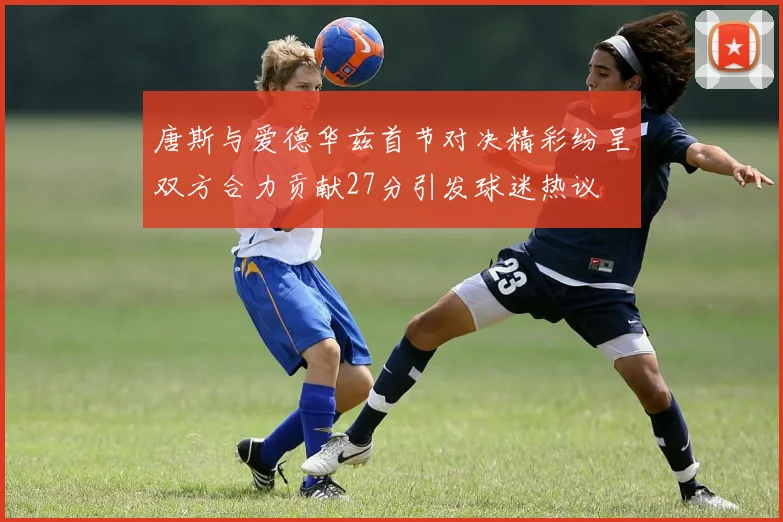 唐斯与爱德华兹首节对决精彩纷呈双方合力贡献27分引发球迷热议