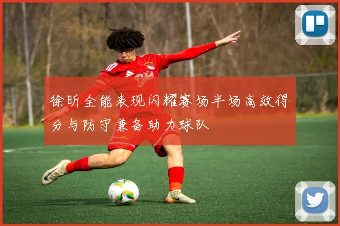 徐昕全能表现闪耀赛场半场高效得分与防守兼备助力球队