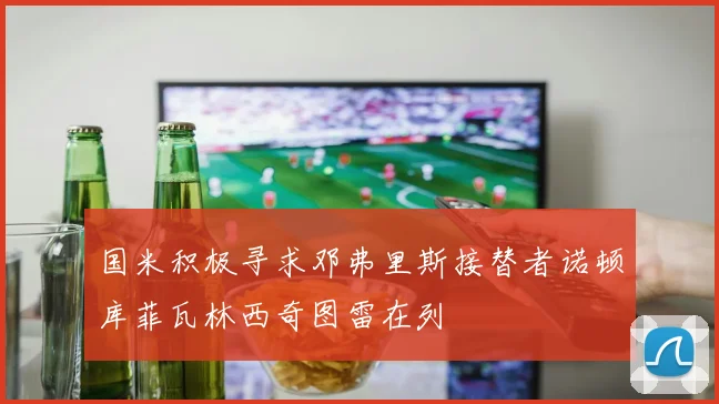国米积极寻求邓弗里斯接替者诺顿库菲瓦林西奇图雷在列