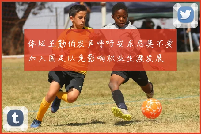 体坛王勤伯发声呼吁安东尼奥不要加入国足以免影响职业生涯发展