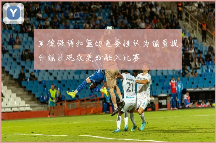 里德强调扣篮的重要性认为能量提升能让观众更好融入比赛