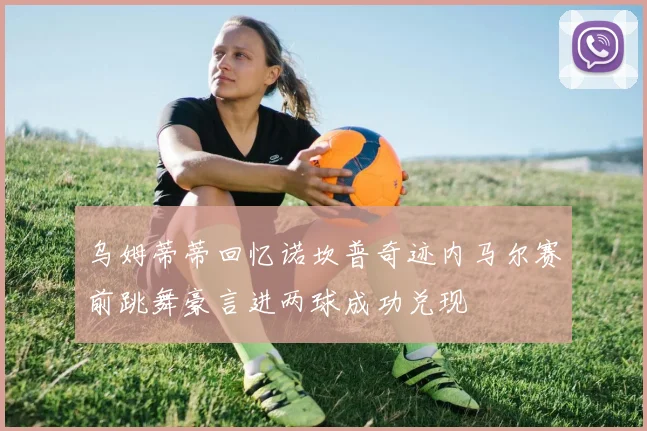 乌姆蒂蒂回忆诺坎普奇迹内马尔赛前跳舞豪言进两球成功兑现
