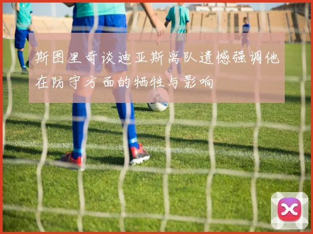 斯图里奇谈迪亚斯离队遗憾强调他在防守方面的牺牲与影响