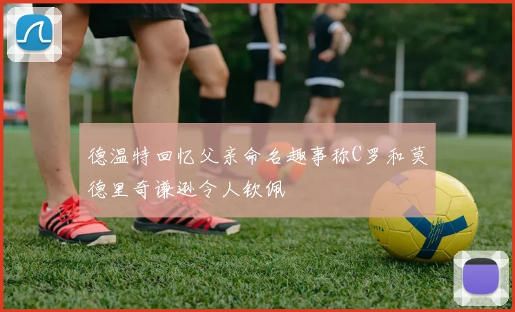 德温特回忆父亲命名趣事称C罗和莫德里奇谦逊令人钦佩